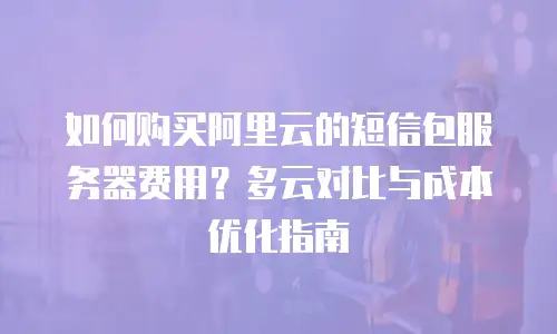 如何购买阿里云的短信包服务器费用？多云对比与成本优化指南