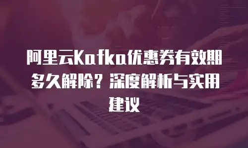 阿里云Kafka优惠券有效期多久解除？深度解析与实用建议