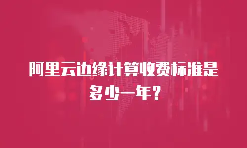 阿里云边缘计算收费标准是多少一年？