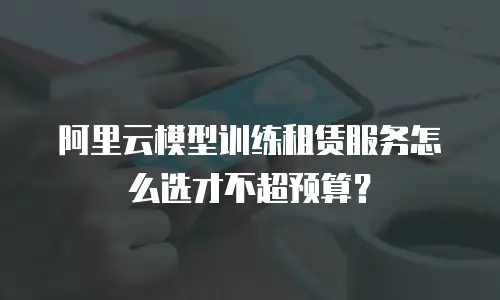 阿里云模型训练租赁服务怎么选才不超预算？