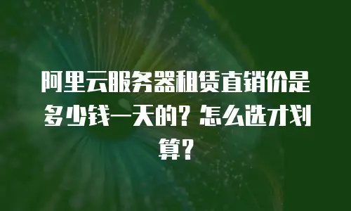 阿里云服务器租赁直销价是多少钱一天的？怎么选才划算？