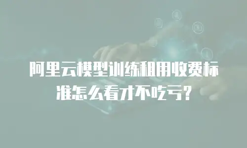 阿里云模型训练租用收费标准怎么看才不吃亏？
