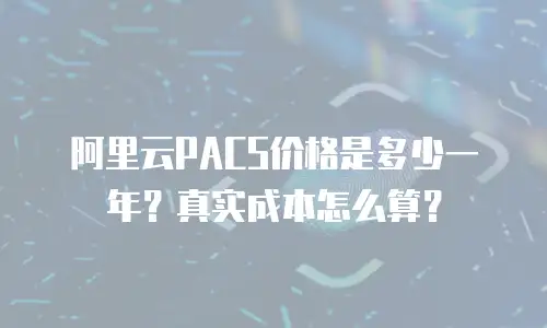 阿里云PACS价格是多少一年？真实成本怎么算？
