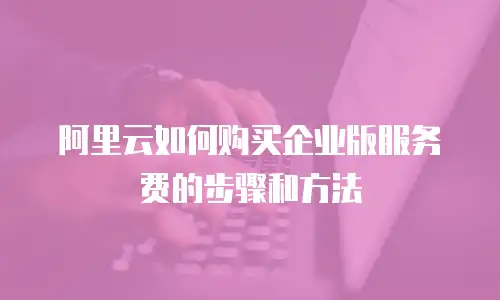 阿里云如何购买企业版服务费的步骤和方法