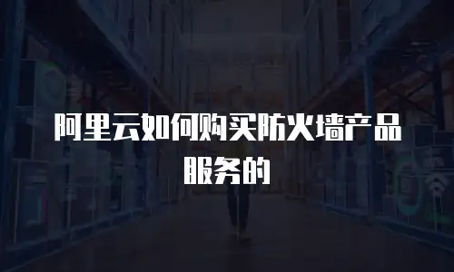 阿里云如何购买防火墙产品服务的