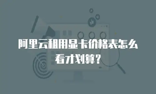 阿里云租用显卡价格表怎么看才划算？