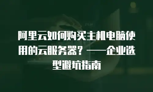 阿里云如何购买主机电脑使用的云服务器？——企业选型避坑指南