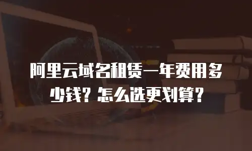 阿里云域名租赁一年费用多少钱？怎么选更划算？