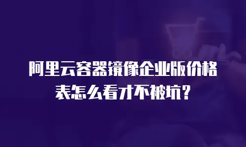 阿里云容器镜像企业版价格表怎么看才不被坑？