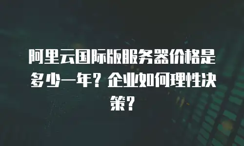 阿里云国际版服务器价格是多少一年？企业如何理性决策？