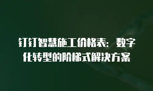 钉钉智慧施工价格表：数字化转型的阶梯式解决方案