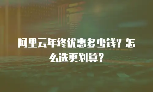 阿里云年终优惠多少钱？怎么选更划算？