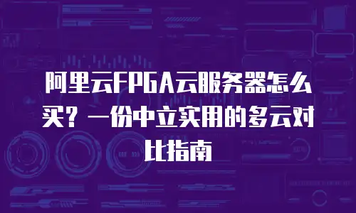 阿里云FPGA云服务器怎么买？一份中立实用的多云对比指南