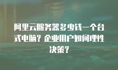 阿里云服务器多少钱一个台式电脑？企业用户如何理性决策？