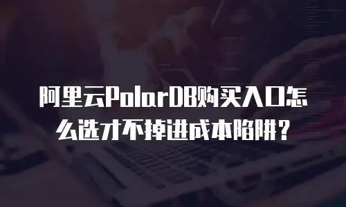 阿里云PolarDB购买入口怎么选才不掉进成本陷阱？