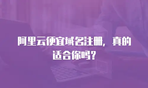 阿里云便宜域名注册，真的适合你吗？