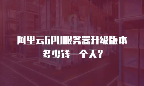 阿里云GPU服务器升级版本多少钱一个天？
