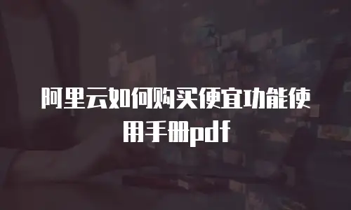 阿里云如何购买便宜功能使用手册pdf