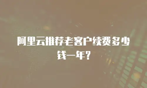阿里云推荐老客户续费多少钱一年？