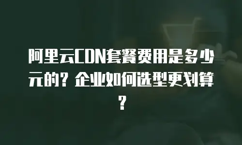 阿里云CDN套餐费用是多少元的？企业如何选型更划算？