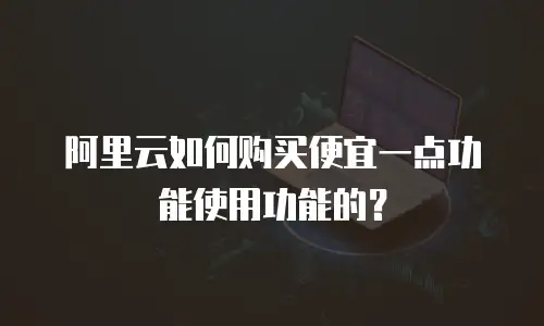 阿里云如何购买便宜一点功能使用功能的？
