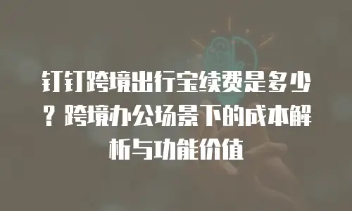 钉钉跨境出行宝续费是多少？跨境办公场景下的成本解析与功能价值