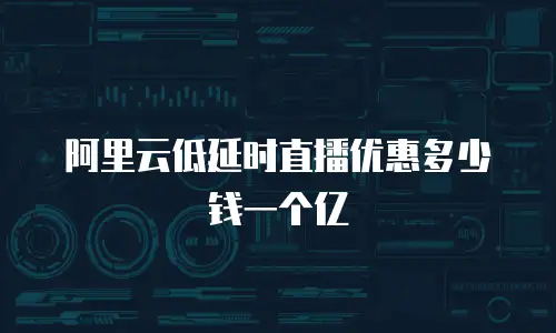 阿里云低延时直播优惠多少钱一个亿