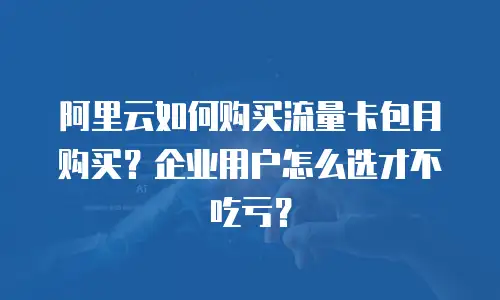 阿里云如何购买流量卡包月购买？企业用户怎么选才不吃亏？