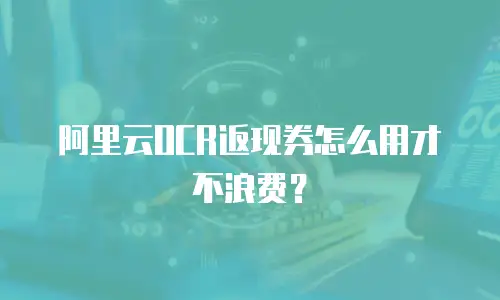 阿里云OCR返现券怎么用才不浪费？