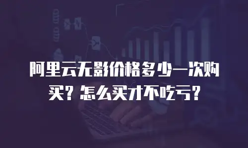 阿里云无影价格多少一次购买？怎么买才不吃亏？
