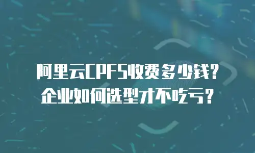 阿里云CPFS收费多少钱？企业如何选型才不吃亏？