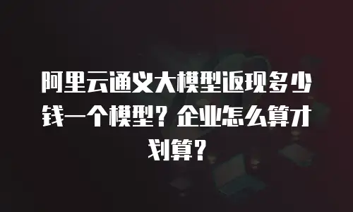 阿里云通义大模型返现多少钱一个模型？企业怎么算才划算？