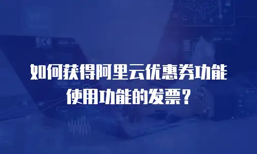 如何获得阿里云优惠券功能使用功能的发票？