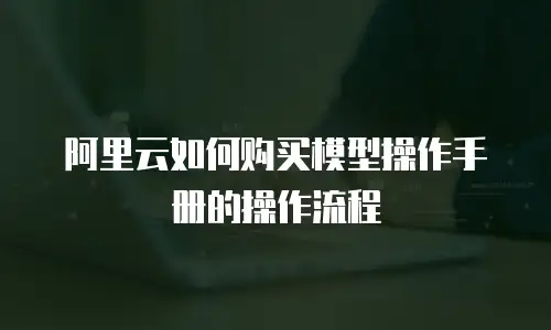 阿里云如何购买模型操作手册的操作流程