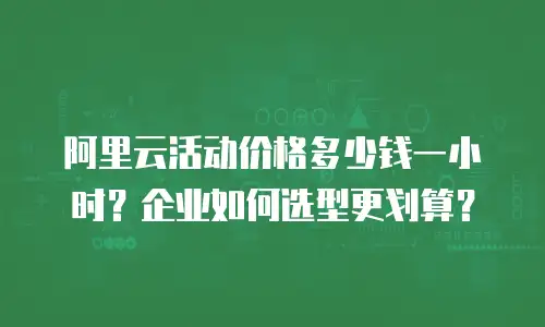 阿里云活动价格多少钱一小时？企业如何选型更划算？