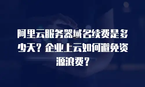 阿里云服务器域名续费是多少天？企业上云如何避免资源浪费？
