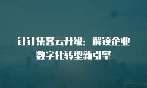 钉钉集客云升级：解锁企业数字化转型新引擎