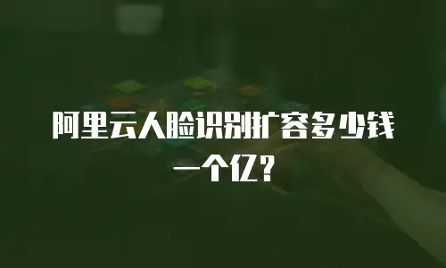 阿里云人脸识别扩容多少钱一个亿？