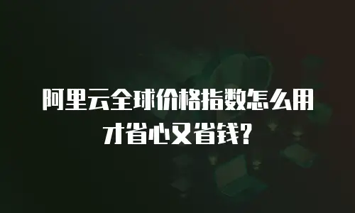 阿里云全球价格指数怎么用才省心又省钱？