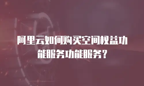 阿里云如何购买空间权益功能服务功能服务？