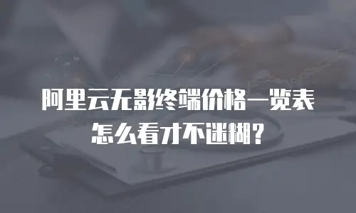 阿里云无影终端价格一览表怎么看才不迷糊？