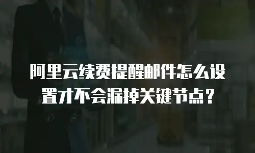 阿里云续费提醒邮件怎么设置才不会漏掉关键节点？