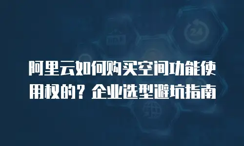 阿里云如何购买空间功能使用权的？企业选型避坑指南