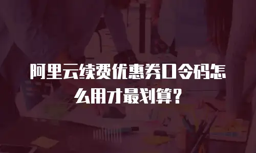 阿里云续费优惠券口令码怎么用才最划算？
