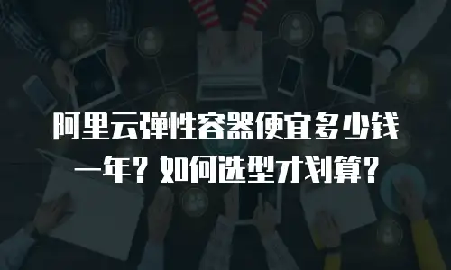 阿里云弹性容器便宜多少钱一年？如何选型才划算？