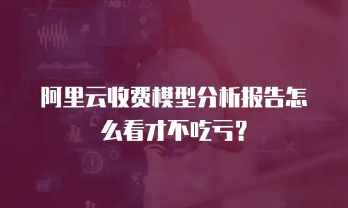 阿里云收费模型分析报告怎么看才不吃亏？