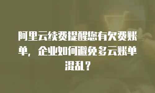 阿里云续费提醒您有欠费账单，企业如何避免多云账单混乱？