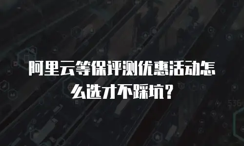 阿里云等保评测优惠活动怎么选才不踩坑？