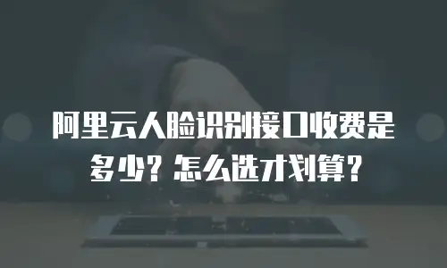 阿里云人脸识别接口收费是多少？怎么选才划算？