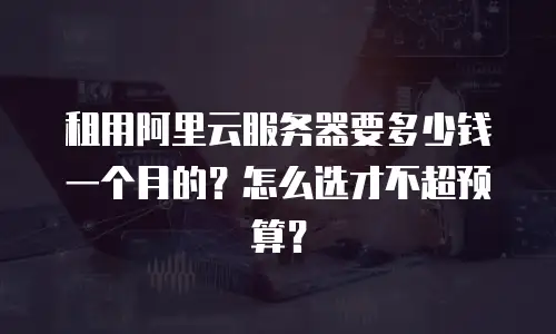 租用阿里云服务器要多少钱一个月的？怎么选才不超预算？